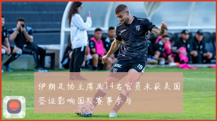 伊朗足协主席及14名官员未获美国签证影响国际赛事参与