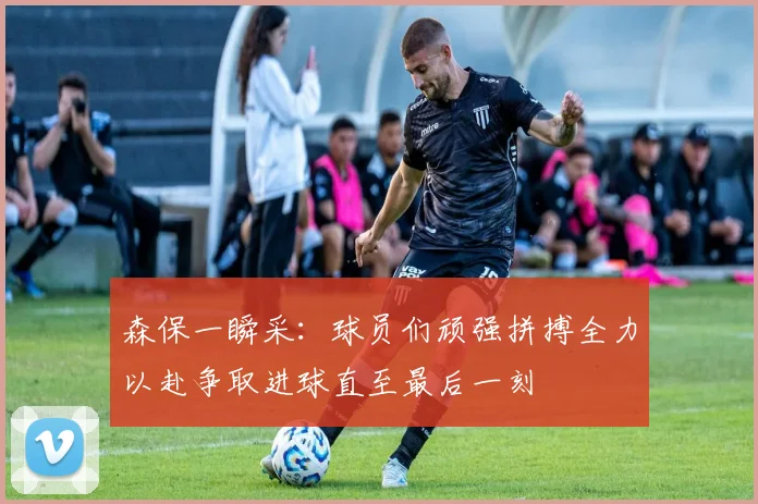 森保一瞬采：球员们顽强拼搏全力以赴争取进球直至最后一刻