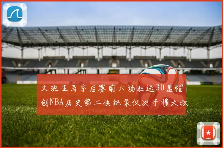 文班亚马季后赛前六场狂送30盖帽创NBA历史第二快纪录仅次于穆大叔的五场表现