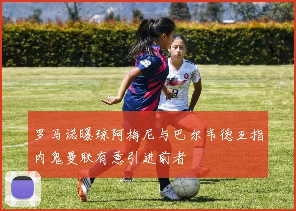 罗马诺曝琼阿梅尼与巴尔韦德互指内鬼曼联有意引进前者
