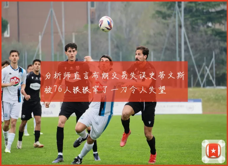 分析师直言布朗交易失误史蒂文斯被76人狠狠宰了一刀令人失望