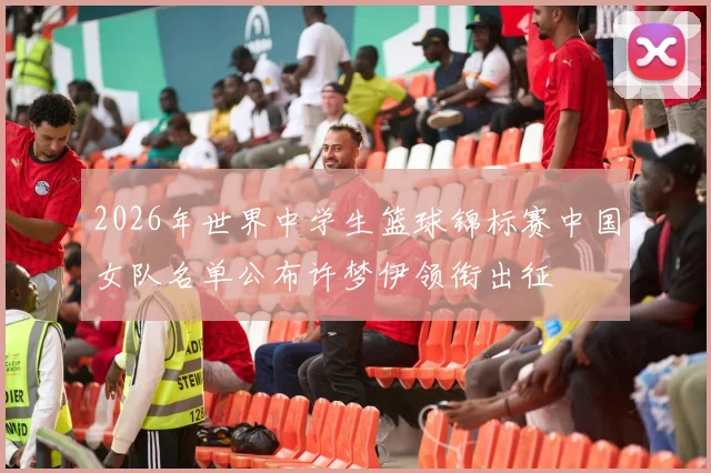 2026年世界中学生篮球锦标赛中国女队名单公布许梦伊领衔出征