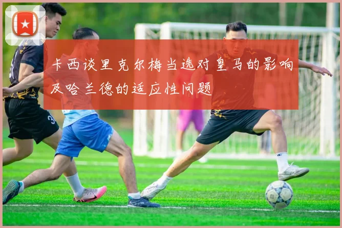 卡西谈里克尔梅当选对皇马的影响及哈兰德的适应性问题