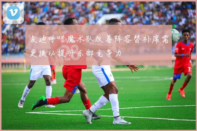 麦迪呼吁魔术队改善阵容替补席需更换以提升东部竞争力