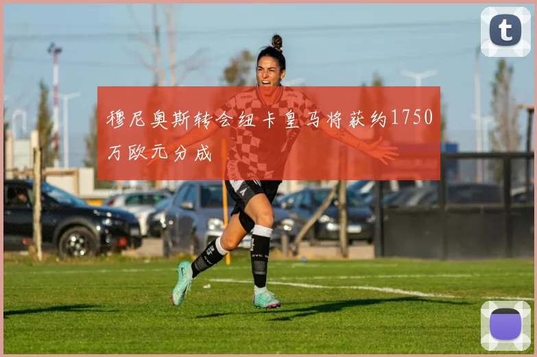 穆尼奥斯转会纽卡皇马将获约1750万欧元分成