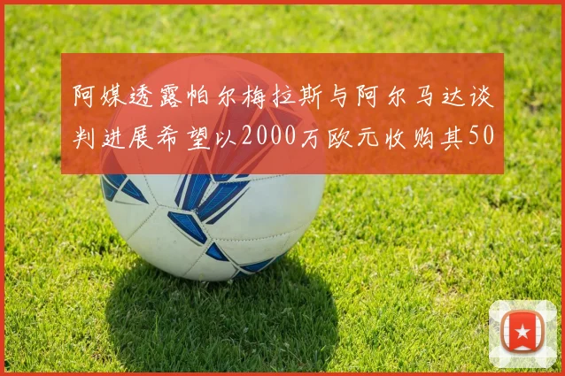 阿媒透露帕尔梅拉斯与阿尔马达谈判进展希望以2000万欧元收购其50所有权