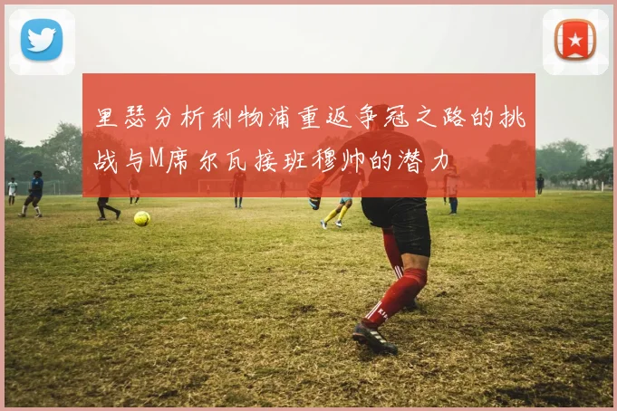里瑟分析利物浦重返争冠之路的挑战与M席尔瓦接班穆帅的潜力
