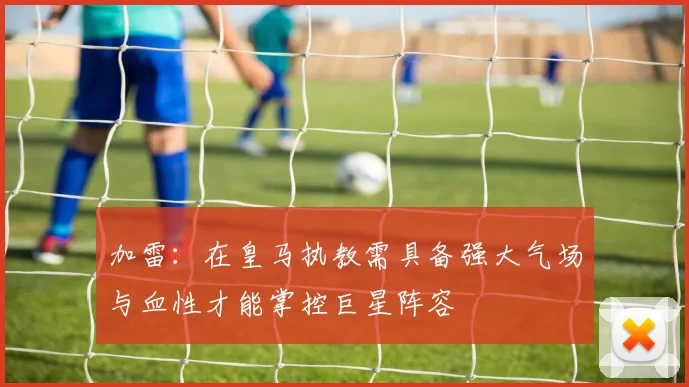 加雷：在皇马执教需具备强大气场与血性才能掌控巨星阵容