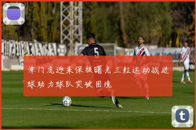 津门虎迎来保级曙光三粒运动战进球助力球队突破困境
