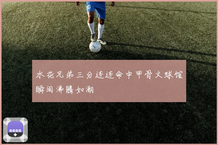 水花兄弟三分连连命中甲骨文球馆瞬间沸腾如潮