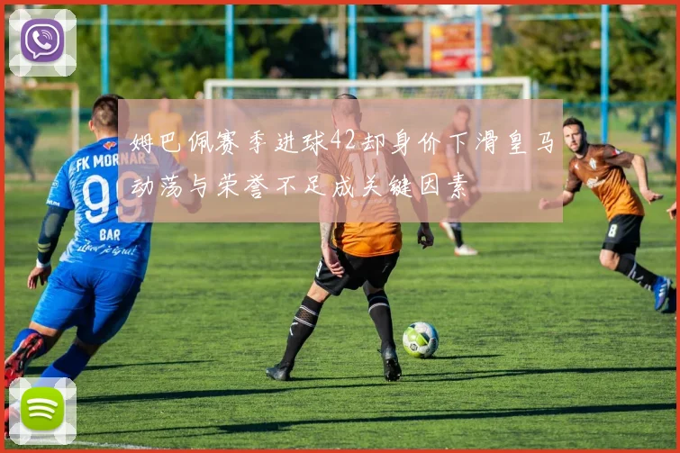 姆巴佩赛季进球42却身价下滑皇马动荡与荣誉不足成关键因素