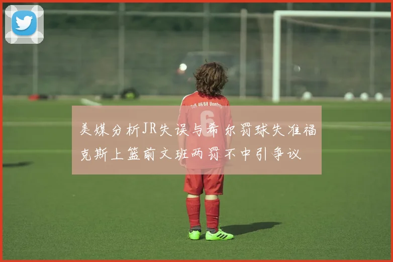 美媒分析JR失误与希尔罚球失准福克斯上篮前文班两罚不中引争议