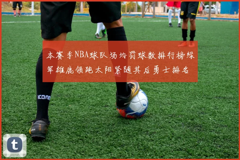 本赛季NBA球队场均罚球数排行榜绿军雄鹿领跑太阳紧随其后勇士排名第九
