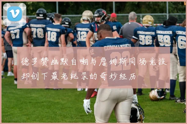 德罗赞幽默自嘲与詹姆斯同场竞技却创下最老纪录的奇妙经历