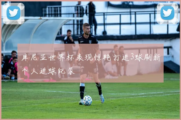 库尼亚世界杯表现惊艳打进3球刷新个人进球纪录