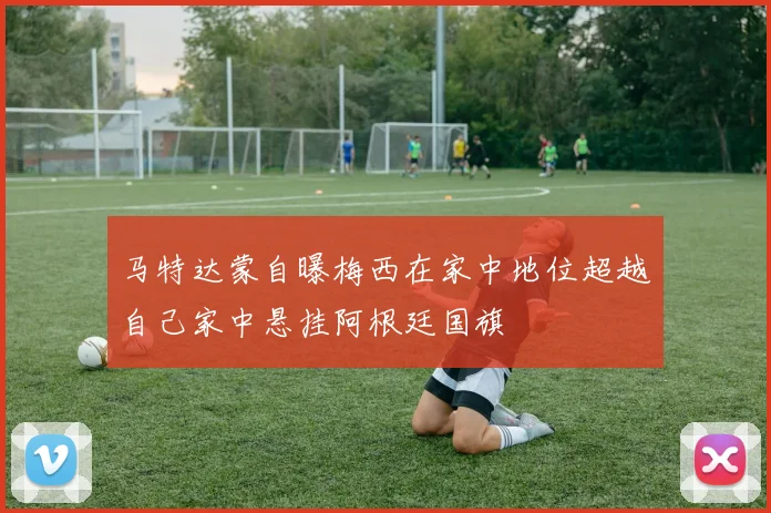 马特达蒙自曝梅西在家中地位超越自己家中悬挂阿根廷国旗