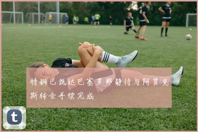 特狮已抵达巴塞罗那静待与阿贾克斯转会手续完成