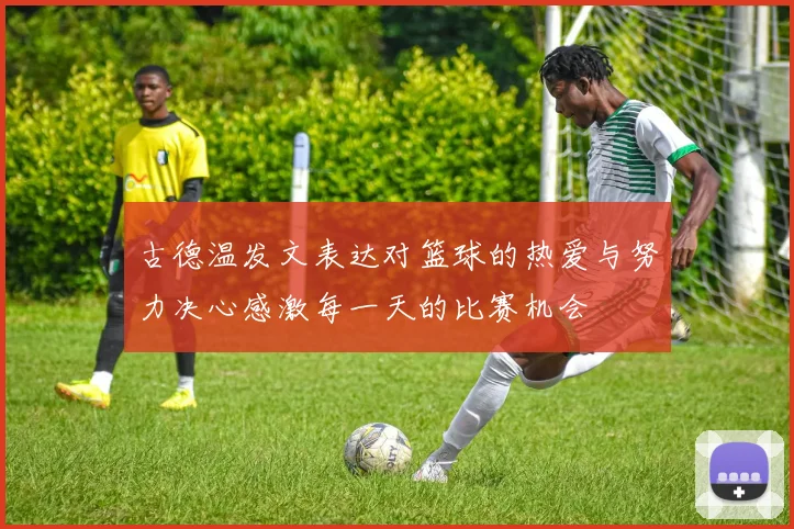 古德温发文表达对篮球的热爱与努力决心感激每一天的比赛机会