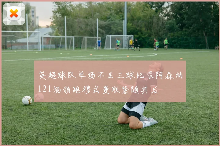 英超球队单场不丢三球纪录阿森纳121场领跑穆式曼联紧随其后