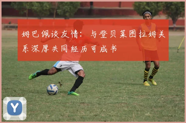 姆巴佩谈友情：与登贝莱图拉姆关系深厚共同经历可成书