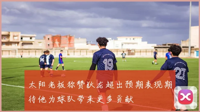 太阳老板称赞狄龙超出预期表现期待他为球队带来更多贡献