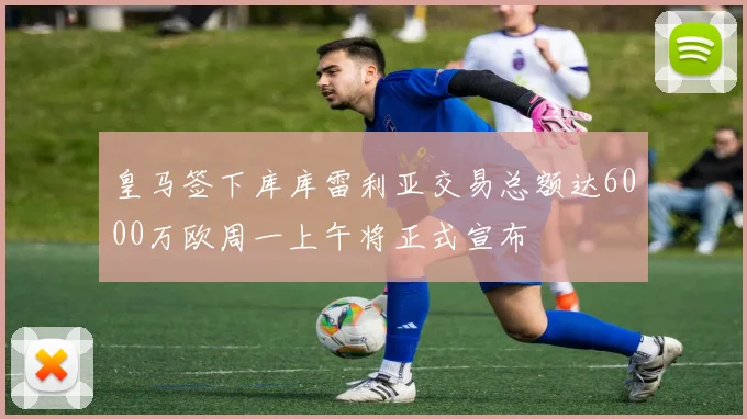 皇马签下库库雷利亚交易总额达6000万欧周一上午将正式宣布