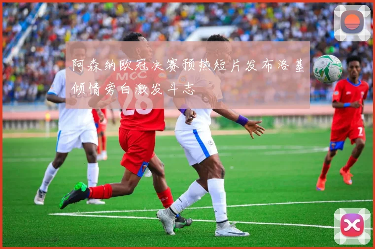 阿森纳欧冠决赛预热短片发布洛基倾情旁白激发斗志
