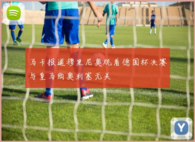 马卡报道穆里尼奥观看德国杯决赛与皇马购奥利塞无关