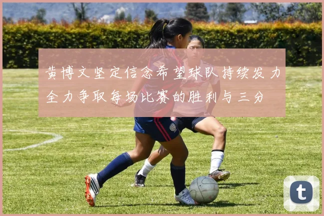 黄博文坚定信念希望球队持续发力全力争取每场比赛的胜利与三分