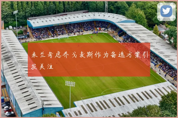 米兰考虑乔戈麦斯作为备选方案引发关注